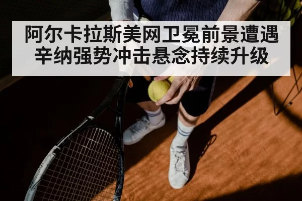 阿尔卡拉斯美网卫冕前景遭遇辛纳强势冲击悬念持续升级
