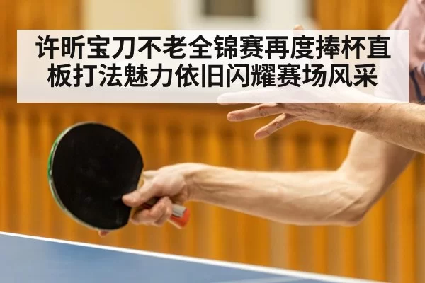 许昕宝刀不老全锦赛再度捧杯直板打法魅力依旧闪耀赛场风采