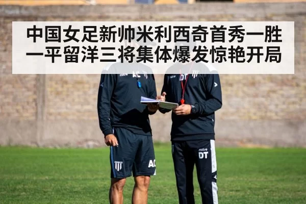 中国女足新帅米利西奇首秀一胜一平留洋三将集体爆发惊艳开局