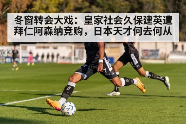 冬窗转会大戏：皇家社会久保建英遭拜仁阿森纳竞购，日本天才何去何从