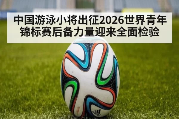 中国游泳小将出征2026世界青年锦标赛后备力量迎来全面检验